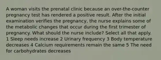 A woman visits the prenatal clinic because an over-the-counter pregnancy test has rendered a positive result. After the initial examination verifies the pregnancy, the nurse explains some of the metabolic changes that occur during the first trimester of pregnancy. What should the nurse include? Select all that apply. 1 Sleep needs increase 2 Urinary frequency 3 Body temperature decreases 4 Calcium requirements remain the same 5 The need for carbohydrates decreases