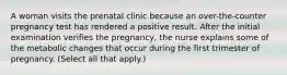 A woman visits the prenatal clinic because an over-the-counter pregnancy test has rendered a positive result. After the initial examination verifies the pregnancy, the nurse explains some of the metabolic changes that occur during the first trimester of pregnancy. (Select all that apply.)