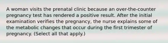 A woman visits the prenatal clinic because an over-the-counter pregnancy test has rendered a positive result. After the initial examination verifies the pregnancy, the nurse explains some of the metabolic changes that occur during the first trimester of pregnancy. (Select all that apply.)