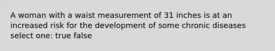 A woman with a waist measurement of 31 inches is at an increased risk for the development of some chronic diseases select one: true false