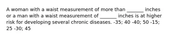 A woman with a waist measurement of more than _______ inches or a man with a waist measurement of _______ inches is at higher risk for developing several chronic diseases. -35; 40 -40; 50 -15; 25 -30; 45