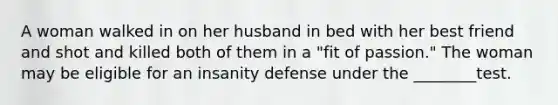 A woman walked in on her husband in bed with her best friend and shot and killed both of them in a "fit of passion." The woman may be eligible for an insanity defense under the ________test.