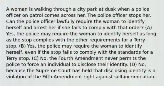 A woman is walking through a city park at dusk when a police officer on patrol comes across her. The police officer stops her. Can the police officer lawfully require the woman to identify herself and arrest her if she fails to comply with that order? (A) Yes, the police may require the woman to identify herself as long as the stop complies with the other requirements for a Terry stop. (B) Yes, the police may require the woman to identify herself, even if the stop fails to comply with the standards for a Terry stop. (C) No, the Fourth Amendment never permits the police to force an individual to disclose their identity. (D) No, because the Supreme Court has held that disclosing identity is a violation of the Fifth Amendment right against self-incrimination.