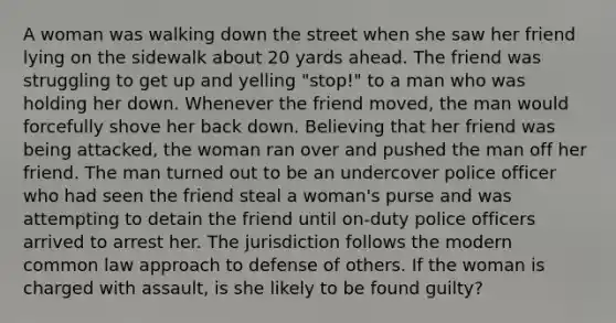 A woman was walking down the street when she saw her friend lying on the sidewalk about 20 yards ahead. The friend was struggling to get up and yelling "stop!" to a man who was holding her down. Whenever the friend moved, the man would forcefully shove her back down. Believing that her friend was being attacked, the woman ran over and pushed the man off her friend. The man turned out to be an undercover police officer who had seen the friend steal a woman's purse and was attempting to detain the friend until on-duty police officers arrived to arrest her. The jurisdiction follows the modern common law approach to defense of others. If the woman is charged with assault, is she likely to be found guilty?