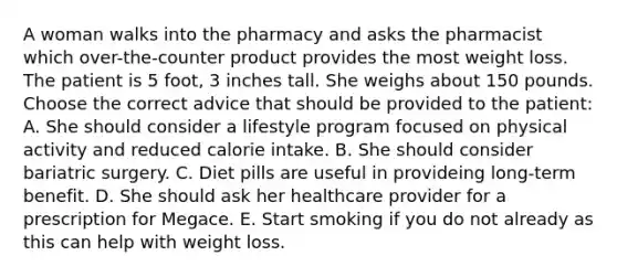 A woman walks into the pharmacy and asks the pharmacist which over-the-counter product provides the most weight loss. The patient is 5 foot, 3 inches tall. She weighs about 150 pounds. Choose the correct advice that should be provided to the patient: A. She should consider a lifestyle program focused on physical activity and reduced calorie intake. B. She should consider bariatric surgery. C. Diet pills are useful in provideing long-term benefit. D. She should ask her healthcare provider for a prescription for Megace. E. Start smoking if you do not already as this can help with weight loss.