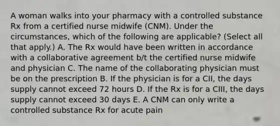 A woman walks into your pharmacy with a controlled substance Rx from a certified nurse midwife (CNM). Under the circumstances, which of the following are applicable? (Select all that apply.) A. The Rx would have been written in accordance with a collaborative agreement b/t the certified nurse midwife and physician C. The name of the collaborating physician must be on the prescription B. If the physician is for a CII, the days supply cannot exceed 72 hours D. If the Rx is for a CIII, the days supply cannot exceed 30 days E. A CNM can only write a controlled substance Rx for acute pain