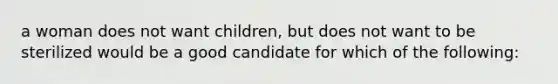 a woman does not want children, but does not want to be sterilized would be a good candidate for which of the following: