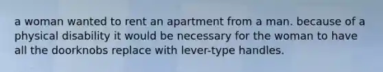 a woman wanted to rent an apartment from a man. because of a physical disability it would be necessary for the woman to have all the doorknobs replace with lever-type handles.