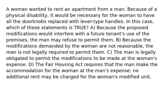 A woman wanted to rent an apartment from a man. Because of a physical disability, it would be necessary for the woman to have all the doorknobs replaced with lever-type handles. In this case, which of these statements is TRUE? A) Because the proposed modifications would interfere with a future tenant's use of the premises, the man may refuse to permit them. B) Because the modifications demanded by the woman are not reasonable, the man is not legally required to permit them. C) The man is legally obligated to permit the modifications to be made at the woman's expense. D) The Fair Housing Act requires that the man make the accommodation for the woman at the man's expense; no additional rent may be charged for the woman's modified unit.