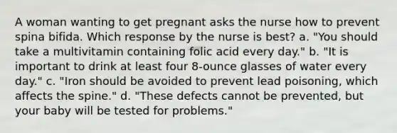 A woman wanting to get pregnant asks the nurse how to prevent spina bifida. Which response by the nurse is best? a. "You should take a multivitamin containing folic acid every day." b. "It is important to drink at least four 8-ounce glasses of water every day." c. "Iron should be avoided to prevent lead poisoning, which affects the spine." d. "These defects cannot be prevented, but your baby will be tested for problems."