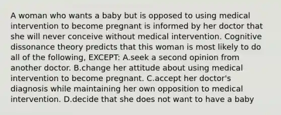 A woman who wants a baby but is opposed to using medical intervention to become pregnant is informed by her doctor that she will never conceive without medical intervention. Cognitive dissonance theory predicts that this woman is most likely to do all of the following, EXCEPT: A.seek a second opinion from another doctor. B.change her attitude about using medical intervention to become pregnant. C.accept her doctor's diagnosis while maintaining her own opposition to medical intervention. D.decide that she does not want to have a baby