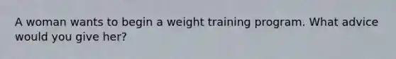 A woman wants to begin a weight training program. What advice would you give her?