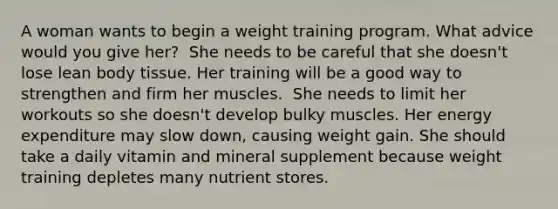 A woman wants to begin a weight training program. What advice would you give her?​ ​ She needs to be careful that she doesn't lose lean body tissue. ​Her training will be a good way to strengthen and firm her muscles. ​ She needs to limit her workouts so she doesn't develop bulky muscles. ​Her energy expenditure may slow down, causing weight gain. ​She should take a daily vitamin and mineral supplement because weight training depletes many nutrient stores.