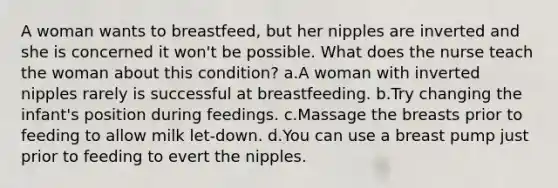 A woman wants to breastfeed, but her nipples are inverted and she is concerned it won't be possible. What does the nurse teach the woman about this condition? a.A woman with inverted nipples rarely is successful at breastfeeding. b.Try changing the infant's position during feedings. c.Massage the breasts prior to feeding to allow milk let-down. d.You can use a breast pump just prior to feeding to evert the nipples.