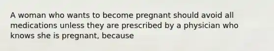 A woman who wants to become pregnant should avoid all medications unless they are prescribed by a physician who knows she is pregnant, because