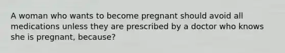 A woman who wants to become pregnant should avoid all medications unless they are prescribed by a doctor who knows she is pregnant, because?