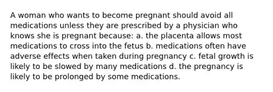 A woman who wants to become pregnant should avoid all medications unless they are prescribed by a physician who knows she is pregnant because: a. the placenta allows most medications to cross into the fetus b. medications often have adverse effects when taken during pregnancy c. fetal growth is likely to be slowed by many medications d. the pregnancy is likely to be prolonged by some medications.