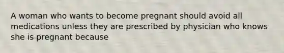 A woman who wants to become pregnant should avoid all medications unless they are prescribed by physician who knows she is pregnant because