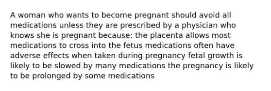 A woman who wants to become pregnant should avoid all medications unless they are prescribed by a physician who knows she is pregnant because: the placenta allows most medications to cross into the fetus medications often have adverse effects when taken during pregnancy fetal growth is likely to be slowed by many medications the pregnancy is likely to be prolonged by some medications