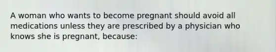 A woman who wants to become pregnant should avoid all medications unless they are prescribed by a physician who knows she is pregnant, because: