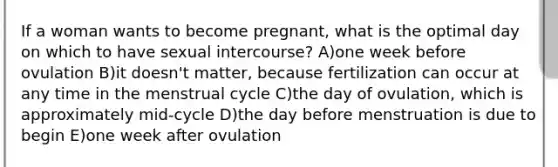 If a woman wants to become pregnant, what is the optimal day on which to have sexual intercourse? A)one week before ovulation B)it doesn't matter, because fertilization can occur at any time in the menstrual cycle C)the day of ovulation, which is approximately mid-cycle D)the day before menstruation is due to begin E)one week after ovulation