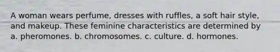 A woman wears perfume, dresses with ruffles, a soft hair style, and makeup. These feminine characteristics are determined by a. pheromones. b. chromosomes. c. culture. d. hormones.