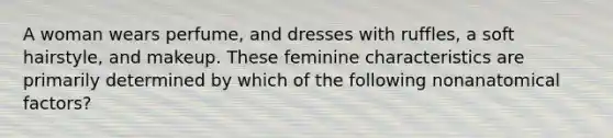 A woman wears perfume, and dresses with ruffles, a soft hairstyle, and makeup. These feminine characteristics are primarily determined by which of the following nonanatomical factors?