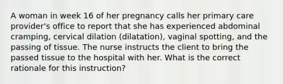 A woman in week 16 of her pregnancy calls her primary care provider's office to report that she has experienced abdominal cramping, cervical dilation (dilatation), vaginal spotting, and the passing of tissue. The nurse instructs the client to bring the passed tissue to the hospital with her. What is the correct rationale for this instruction?