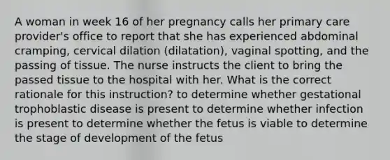 A woman in week 16 of her pregnancy calls her primary care provider's office to report that she has experienced abdominal cramping, cervical dilation (dilatation), vaginal spotting, and the passing of tissue. The nurse instructs the client to bring the passed tissue to the hospital with her. What is the correct rationale for this instruction? to determine whether gestational trophoblastic disease is present to determine whether infection is present to determine whether the fetus is viable to determine the stage of development of the fetus