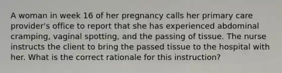 A woman in week 16 of her pregnancy calls her primary care provider's office to report that she has experienced abdominal cramping, vaginal spotting, and the passing of tissue. The nurse instructs the client to bring the passed tissue to the hospital with her. What is the correct rationale for this instruction?