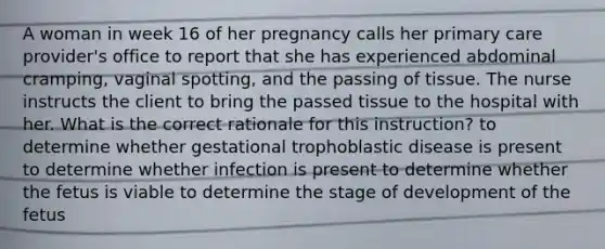 A woman in week 16 of her pregnancy calls her primary care provider's office to report that she has experienced abdominal cramping, vaginal spotting, and the passing of tissue. The nurse instructs the client to bring the passed tissue to the hospital with her. What is the correct rationale for this instruction? to determine whether gestational trophoblastic disease is present to determine whether infection is present to determine whether the fetus is viable to determine the stage of development of the fetus