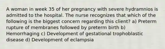 A woman in week 35 of her pregnancy with severe hydramnios is admitted to the hospital. The nurse recognizes that which of the following is the biggest concern regarding this client? a) Preterm rupture of membranes followed by preterm birth b) Hemorrhaging c) Development of gestational trophoblastic disease d) Development of eclampsia