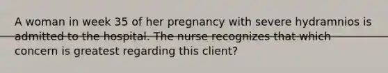 A woman in week 35 of her pregnancy with severe hydramnios is admitted to the hospital. The nurse recognizes that which concern is greatest regarding this client?