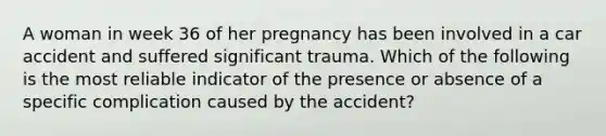 A woman in week 36 of her pregnancy has been involved in a car accident and suffered significant trauma. Which of the following is the most reliable indicator of the presence or absence of a specific complication caused by the accident?