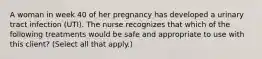 A woman in week 40 of her pregnancy has developed a urinary tract infection (UTI). The nurse recognizes that which of the following treatments would be safe and appropriate to use with this client? (Select all that apply.)