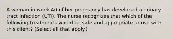 A woman in week 40 of her pregnancy has developed a urinary tract infection (UTI). The nurse recognizes that which of the following treatments would be safe and appropriate to use with this client? (Select all that apply.)