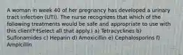 A woman in week 40 of her pregnancy has developed a urinary tract infection (UTI). The nurse recognizes that which of the following treatments would be safe and appropriate to use with this client? (Select all that apply.) a) Tetracyclines b) Sulfonamides c) Heparin d) Amoxicillin e) Cephalosporins f) Ampicillin