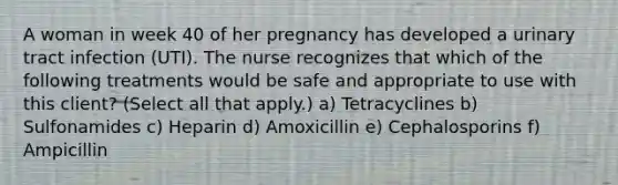 A woman in week 40 of her pregnancy has developed a urinary tract infection (UTI). The nurse recognizes that which of the following treatments would be safe and appropriate to use with this client? (Select all that apply.) a) Tetracyclines b) Sulfonamides c) Heparin d) Amoxicillin e) Cephalosporins f) Ampicillin