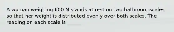 A woman weighing 600 N stands at rest on two bathroom scales so that her weight is distributed evenly over both scales. The reading on each scale is ______