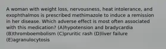 A woman with weight loss, nervousness, heat intolerance, and exophthalmos is prescribed methimazole to induce a remission in her disease. Which adverse effect is most often associated with this medication? (A)hypotension and bradycardia (B)thromboembolism (C)pruritic rash (D)liver failure (E)agranulocytosis