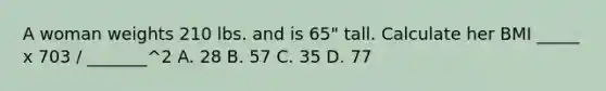 A woman weights 210 lbs. and is 65" tall. Calculate her BMI _____ x 703 / _______^2 A. 28 B. 57 C. 35 D. 77