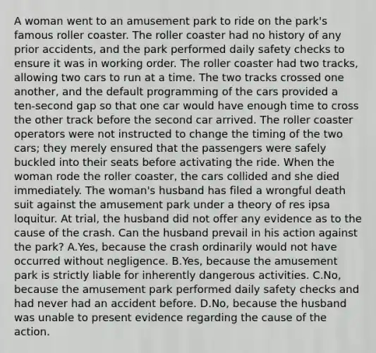 A woman went to an amusement park to ride on the park's famous roller coaster. The roller coaster had no history of any prior accidents, and the park performed daily safety checks to ensure it was in working order. The roller coaster had two tracks, allowing two cars to run at a time. The two tracks crossed one another, and the default programming of the cars provided a ten-second gap so that one car would have enough time to cross the other track before the second car arrived. The roller coaster operators were not instructed to change the timing of the two cars; they merely ensured that the passengers were safely buckled into their seats before activating the ride. When the woman rode the roller coaster, the cars collided and she died immediately. The woman's husband has filed a wrongful death suit against the amusement park under a theory of res ipsa loquitur. At trial, the husband did not offer any evidence as to the cause of the crash. Can the husband prevail in his action against the park? A.Yes, because the crash ordinarily would not have occurred without negligence. B.Yes, because the amusement park is strictly liable for inherently dangerous activities. C.No, because the amusement park performed daily safety checks and had never had an accident before. D.No, because the husband was unable to present evidence regarding the cause of the action.