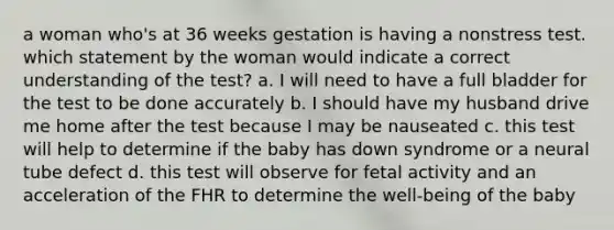 a woman who's at 36 weeks gestation is having a nonstress test. which statement by the woman would indicate a correct understanding of the test? a. I will need to have a full bladder for the test to be done accurately b. I should have my husband drive me home after the test because I may be nauseated c. this test will help to determine if the baby has down syndrome or a neural tube defect d. this test will observe for fetal activity and an acceleration of the FHR to determine the well-being of the baby