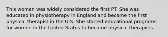 This woman was widely considered the first PT. She was educated in physiotherapy in England and became the first physical therapist in the U.S. She started educational programs for women in the United States to become physical therapists.