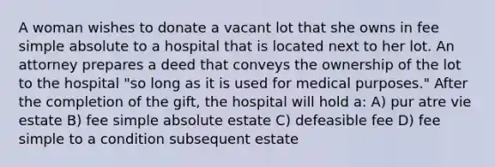 A woman wishes to donate a vacant lot that she owns in fee simple absolute to a hospital that is located next to her lot. An attorney prepares a deed that conveys the ownership of the lot to the hospital "so long as it is used for medical purposes." After the completion of the gift, the hospital will hold a: A) pur atre vie estate B) fee simple absolute estate C) defeasible fee D) fee simple to a condition subsequent estate