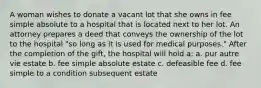 A woman wishes to donate a vacant lot that she owns in fee simple absolute to a hospital that is located next to her lot. An attorney prepares a deed that conveys the ownership of the lot to the hospital "so long as it is used for medical purposes." After the completion of the gift, the hospital will hold a: a. pur autre vie estate b. fee simple absolute estate c. defeasible fee d. fee simple to a condition subsequent estate