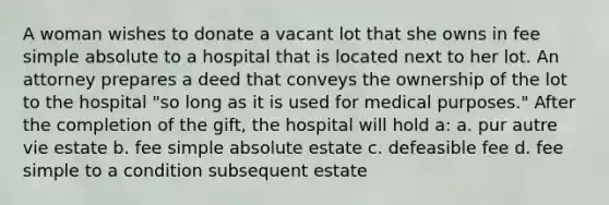 A woman wishes to donate a vacant lot that she owns in fee simple absolute to a hospital that is located next to her lot. An attorney prepares a deed that conveys the ownership of the lot to the hospital "so long as it is used for medical purposes." After the completion of the gift, the hospital will hold a: a. pur autre vie estate b. fee simple absolute estate c. defeasible fee d. fee simple to a condition subsequent estate