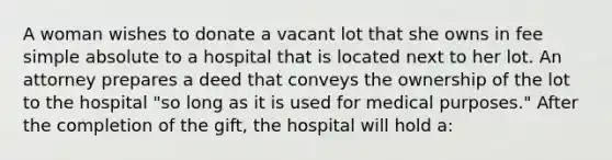 A woman wishes to donate a vacant lot that she owns in fee simple absolute to a hospital that is located next to her lot. An attorney prepares a deed that conveys the ownership of the lot to the hospital "so long as it is used for medical purposes." After the completion of the gift, the hospital will hold a: