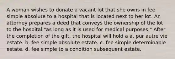 A woman wishes to donate a vacant lot that she owns in fee simple absolute to a hospital that is located next to her lot. An attorney prepares a deed that conveys the ownership of the lot to the hospital "as long as it is used for medical purposes." After the completion of the gift, the hospital will hold a a. pur autre vie estate. b. fee simple absolute estate. c. fee simple determinable estate. d. fee simple to a condition subsequent estate.