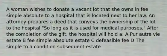 A woman wishes to donate a vacant lot that she owns in fee simple absolute to a hospital that is located next to her law. An attorney prepares a deed that conveys the ownership of the lot to the hospital "So long as it is used for medical purposes." After the completion of the gift, the hospital will hold a: A Pur autre vie estate B fee simple absolute estate C defeasible fee D The simple to a condition subsequent estate